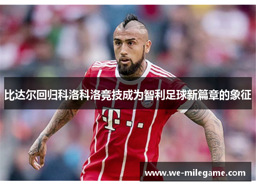 比达尔回归科洛科洛竞技成为智利足球新篇章的象征