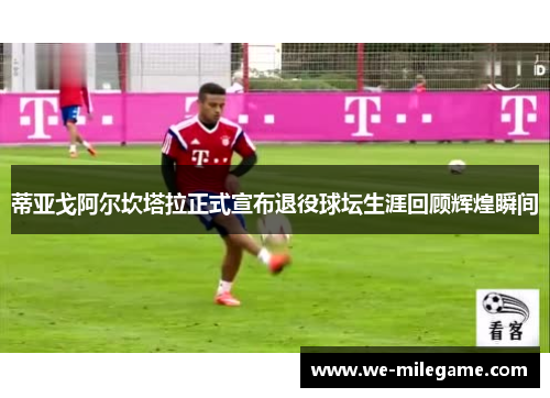 蒂亚戈阿尔坎塔拉正式宣布退役球坛生涯回顾辉煌瞬间