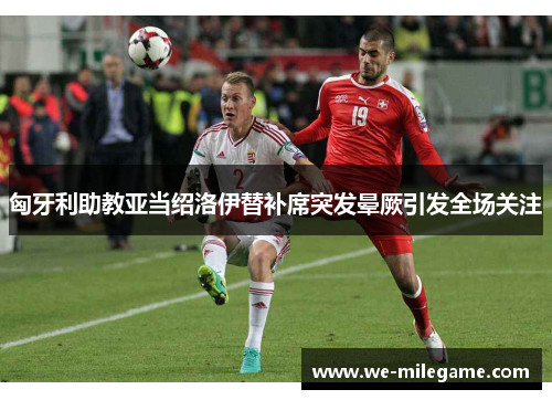 匈牙利助教亚当绍洛伊替补席突发晕厥引发全场关注